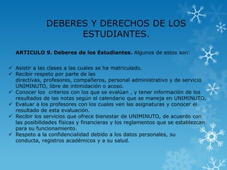 DEBERES Y DERECHOS DE LOS
                    ESTUDIANTES.
  ARTICULO 9. Deberes de los Estudiantes. Algunos de estos son:


 Asistir a las clases a las cuales se ha matriculado.
 Recibir respeto por parte de las
  directivas, profesores, compañeros, personal administrativo y de servicio
  UNIMINUTO, libre de intimidación o acoso.
 Conocer los criterios con los que se evalúan , y tener información de los
  resultados de las notas según el calendario que se maneja en UNIMINUTO.
 Evaluar a los profesores con los cuales ven las asignaturas y conocer el
  resultado de esta evaluación.
 Recibir los servicios que ofrece bienestar de UNIMINUTO, de acuerdo con
  las posibilidades físicas y financieras y los reglamentos que se establezcan
  para su funcionamiento.
 Respeto a la confidencialidad debido a los datos personales, su
  conducta, registros académicos y a su salud.
 