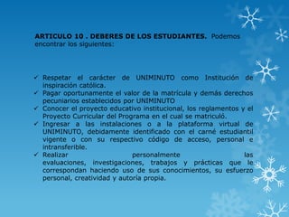 ARTICULO 10 . DEBERES DE LOS ESTUDIANTES. Podemos
encontrar los siguientes:




 Respetar el carácter de UNIMINUTO como Institución de
  inspiración católica.
 Pagar oportunamente el valor de la matrícula y demás derechos
  pecuniarios establecidos por UNIMINUTO
 Conocer el proyecto educativo institucional, los reglamentos y el
  Proyecto Curricular del Programa en el cual se matriculó.
 Ingresar a las instalaciones o a la plataforma virtual de
  UNIMINUTO, debidamente identificado con el carné estudiantil
  vigente o con su respectivo código de acceso, personal e
  intransferible.
 Realizar                    personalmente                     las
  evaluaciones, investigaciones, trabajos y prácticas que le
  correspondan haciendo uso de sus conocimientos, su esfuerzo
  personal, creatividad y autoría propia.
 