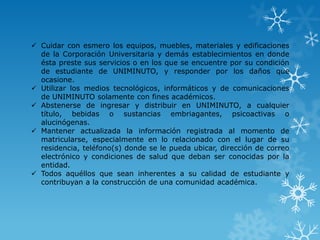  Cuidar con esmero los equipos, muebles, materiales y edificaciones
  de la Corporación Universitaria y demás establecimientos en donde
  ésta preste sus servicios o en los que se encuentre por su condición
  de estudiante de UNIMINUTO, y responder por los daños que
  ocasione.
 Utilizar los medios tecnológicos, informáticos y de comunicaciones
  de UNIMINUTO solamente con fines académicos.
 Abstenerse de ingresar y distribuir en UNIMINUTO, a cualquier
  título, bebidas o sustancias embriagantes, psicoactivas o
  alucinógenas.
 Mantener actualizada la información registrada al momento de
  matricularse, especialmente en lo relacionado con el lugar de su
  residencia, teléfono(s) donde se le pueda ubicar, dirección de correo
  electrónico y condiciones de salud que deban ser conocidas por la
  entidad.
 Todos aquéllos que sean inherentes a su calidad de estudiante y
  contribuyan a la construcción de una comunidad académica.
 