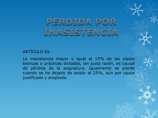 ARTÍCULO 65.
La inasistencia mayor o igual al 15% de las clases
teóricas o prácticas dictadas, sin justa razón, es causal
de pérdida de la asignatura. Igualmente se pierde
cuando se ha dejado de asistir al 25%, aún por causa
justificada y aceptada.
 