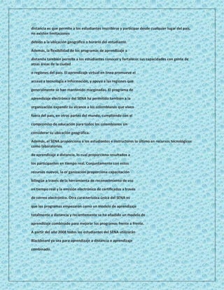 distancia es que permite a los estudiantes inscribirse y participar desde cualquier lugar del país,
no existen limitaciones

debido a la ubicación geográfica o horario del estudiante.

Además, la flexibilidad de los programas de aprendizaje a

distancia también permite a los estudiantes conocer y fortalecer sus capacidades con gente de
otras áreas de la ciudad

o regiones del país. El aprendizaje virtual en línea promueve el

acceso a tecnología e información, y apoya a las regiones que

generalmente se han mantenido marginadas. El programa de

aprendizaje electrónico del SENA ha permitido también a la

organización expandir su alcance a los colombianos que viven

fuera del país, en otras partes del mundo, cumpliendo con el

compromiso de educación para todos los colombianos sin

considerar su ubicación geográfica.

Además, el SENA proporciona a los estudiantes e instructores lo último en recursos tecnológicos
como laboratorios

de aprendizaje a distancia, lo cual proporciona resultados a

los participantes en tiempo real. Conjuntamente con estos

recursos nuevos, la or ganización proporciona capacitación

bilingüe a través de la herramienta de reconocimiento de voz

en tiempo real y la emisión electrónica de certificados a través

de correo electrónico. Otra característica única del SENA es

que los programas empezaron como un modelo de aprendizaje

totalmente a distancia y recientemente se ha añadido un modelo de

aprendizaje combinado para mejorar los programas frente a frente.

A partir del año 2008 todos los estudiantes del SENA utilizarán

Blackboard ya sea para aprendizaje a distancia o aprendizaje

combinado.
 