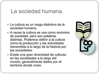 La sociedad humana.
 La cultura es un rasgo distintivo de la
sociedad humana.
 A veces la cultura se usa como sinónimo
de sociedad, pero son palabras
distintas. Podemos definir a la cultura
como la producción y las actividades
transmitida a lo largo de la historia por
las sociedades.
 Existe una gran diversidad de culturas
en las sociedades a lo largo del
mundo, generalmente dados por el
territorio donde viven.
 