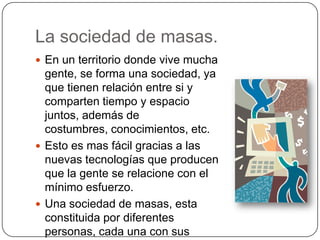 La sociedad de masas.
 En un territorio donde vive mucha
gente, se forma una sociedad, ya
que tienen relación entre si y
comparten tiempo y espacio
juntos, además de
costumbres, conocimientos, etc.
 Esto es mas fácil gracias a las
nuevas tecnologías que producen
que la gente se relacione con el
mínimo esfuerzo.
 Una sociedad de masas, esta
constituida por diferentes
personas, cada una con sus
 