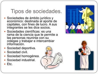 Tipos de sociedades.
 Sociedades de ámbito jurídico y
económico: destinada al aporte de
capitales, con fines de lucro. A sus
integrantes se les dice socios.
 Sociedades científicas: es una
rama de la ciencia que le permite a
las personas reunirse con su
colegas y trabajar e intercambiar
información.
 Sociedad deportiva.
 Sociedad civil.
 Sociedad homogénea.
 Sociedad industrial.
 Etc.
 