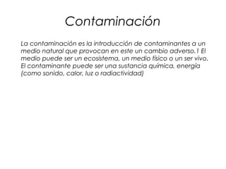 Contaminación
La contaminación es la introducción de contaminantes a un
medio natural que provocan en este un cambio adverso.1 El
medio puede ser un ecosistema, un medio físico o un ser vivo.
El contaminante puede ser una sustancia química, energía
(como sonido, calor, luz o radiactividad)
 