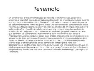 Terremoto
Un terremoto es el movimiento brusco de la Tierra (con mayúsculas, ya que nos
referimos al planeta), causado por la brusca liberación de energía acumulada durante
un largo tiempo. La corteza de la Tierra está conformada por una docena de placas
de aproximadamente 70 km de grosor, cada una con diferentes características físicas
y químicas. Estas placas ("tectónicas") se están acomodando en un proceso que lleva
millones de años y han ido dando la forma que hoy conocemos a la superficie de
nuestro planeta, originando los continentes y los relieves geográficos en un proceso
que está lejos de completarse. Habitualmente estos movimientos son lentos e
imperceptibles, pero en algunos casos estas placas chocan entre sí como gigantescos
témpanos de tierra sobre un océano de magma presente en las profundidades de la
Tierra, impidiendo su desplazamiento. Entonces una placa comienza a desplazarse
sobre o bajo la otra originando lentos cambios en la topografía. Pero si el
desplazamiento es dificultado comienza a acumularse una energía de tensión que en
algún momento se liberará y una de las placas se moverá bruscamente contra la otra
rompiéndola y liberándose entonces una cantidad variable de energía que origina el
Terremoto.
 