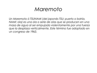 Maremoto
Un Maremoto ó TSUNAMI (del japonés TSU: puerto o bahía,
NAMI: ola) es una ola o serie de olas que se producen en una
masa de agua al ser empujada violentamente por una fuerza
que la desplaza verticalmente. Este término fue adoptado en
un congreso de 1963.
 