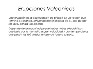 Erupciones Volcanicas
Una erupción es la acumulación de presión en un volcán que
termina estallando, arrojando material fuera de el, que puede
ser lava, ceniza y/o piedras.
Depende de la magnitud puede haber nubes piroplásticas
que baja por la montaña a gran velocidad y con temperaturas
que pasan los 400 grados arrasando todo a su paso.
 