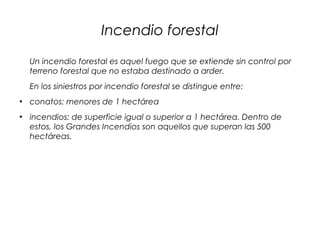 Incendio forestal
Un incendio forestal es aquel fuego que se extiende sin control por
terreno forestal que no estaba destinado a arder.
En los siniestros por incendio forestal se distingue entre:
●
conatos: menores de 1 hectárea
●
incendios: de superficie igual o superior a 1 hectárea. Dentro de
estos, los Grandes Incendios son aquellos que superan las 500
hectáreas.
 