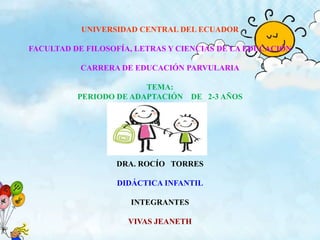 UNIVERSIDAD CENTRAL DEL ECUADOR
FACULTAD DE FILOSOFÍA, LETRAS Y CIENCIAS DE LA EDUCACIÓN
CARRERA DE EDUCACIÓN PARVULARIA
TEMA:
PERIODO DE ADAPTACIÓN

DE 2-3 AÑOS

DRA. ROCÍO TORRES
DIDÁCTICA INFANTIL
INTEGRANTES

VIVAS JEANETH

 