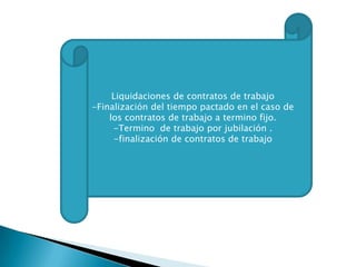 Liquidaciones de contratos de trabajo
-Finalización del tiempo pactado en el caso de
los contratos de trabajo a termino fijo.
-Termino de trabajo por jubilación .
-finalización de contratos de trabajo

 