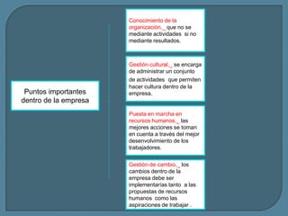Conocimiento de la
organización._ que no se
mediante actividades si no
mediante resultados.

Puntos importantes
dentro de la empresa

Gestión cultural._ se encarga
de administrar un conjunto
de actividades que permiten
hacer cultura dentro de la
empresa.

Puesta en marcha en
recursos humanos._ las
mejores acciones se toman
en cuenta a través del mejor
desenvolvimiento de los
trabajadores.
Gestión de cambio._ los
cambios dentro de la
empresa debe ser
implementarías tanto a las
propuestas de recursos
humanos como las
aspiraciones de trabajar .

 