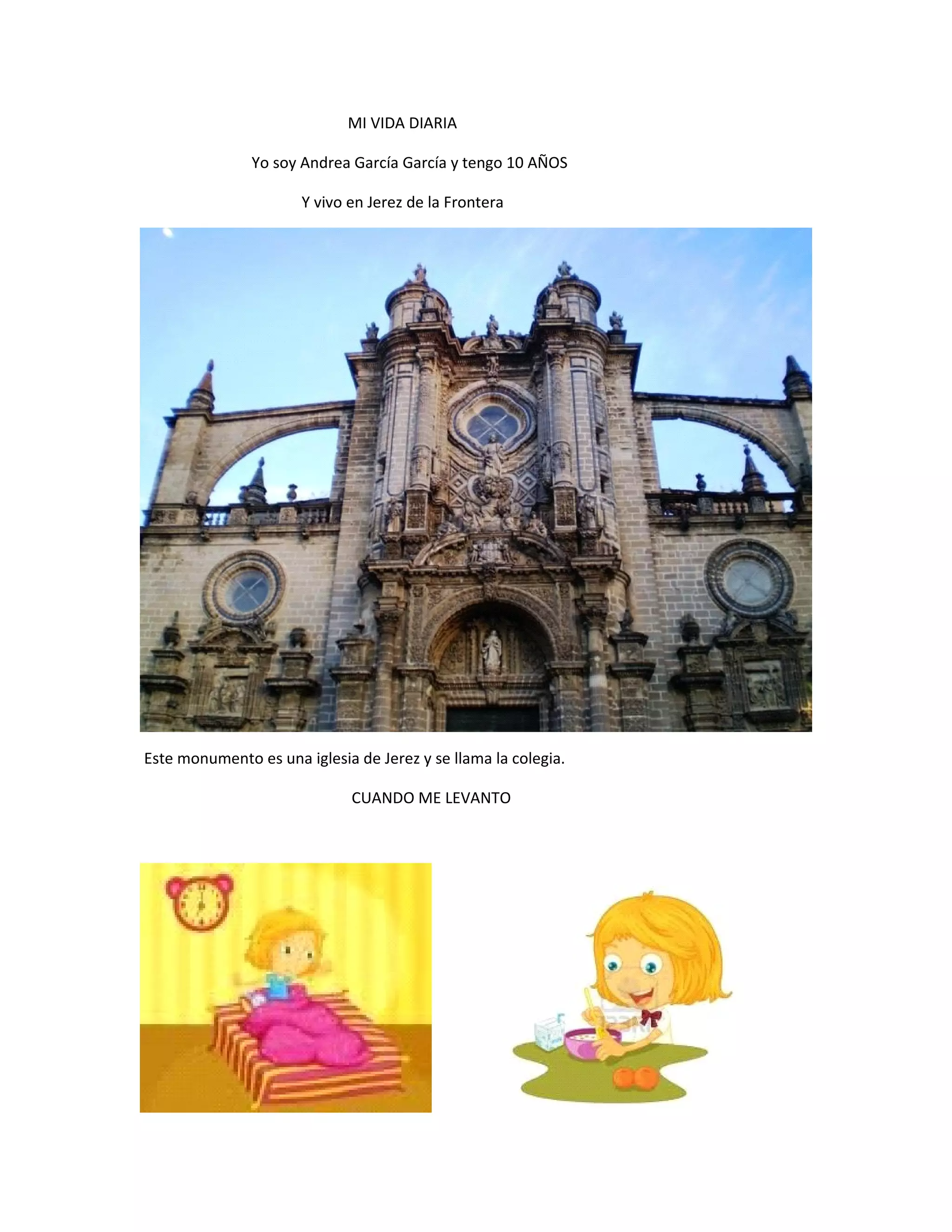 MI VIDA DIARIA
Yo soy Andrea García García y tengo 10 AÑOS
Y vivo en Jerez de la Frontera
Este monumento es una iglesia de Jerez y se llama la colegia.
CUANDO ME LEVANTO