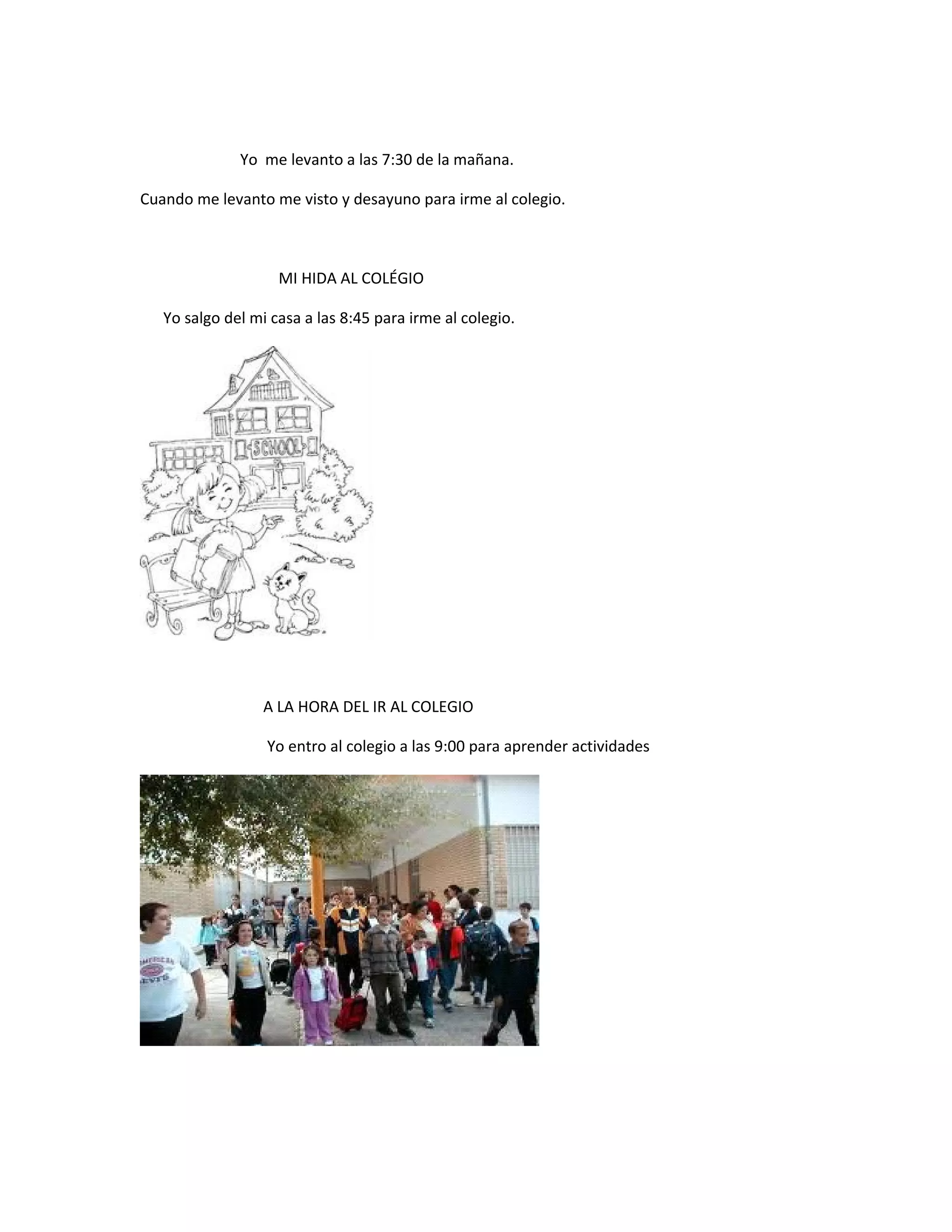 Yo me levanto a las 7:30 de la mañana.
Cuando me levanto me visto y desayuno para irme al colegio.
MI HIDA AL COLÉGIO
Yo salgo del mi casa a las 8:45 para irme al colegio.
A LA HORA DEL IR AL COLEGIO
Yo entro al colegio a las 9:00 para aprender actividades
