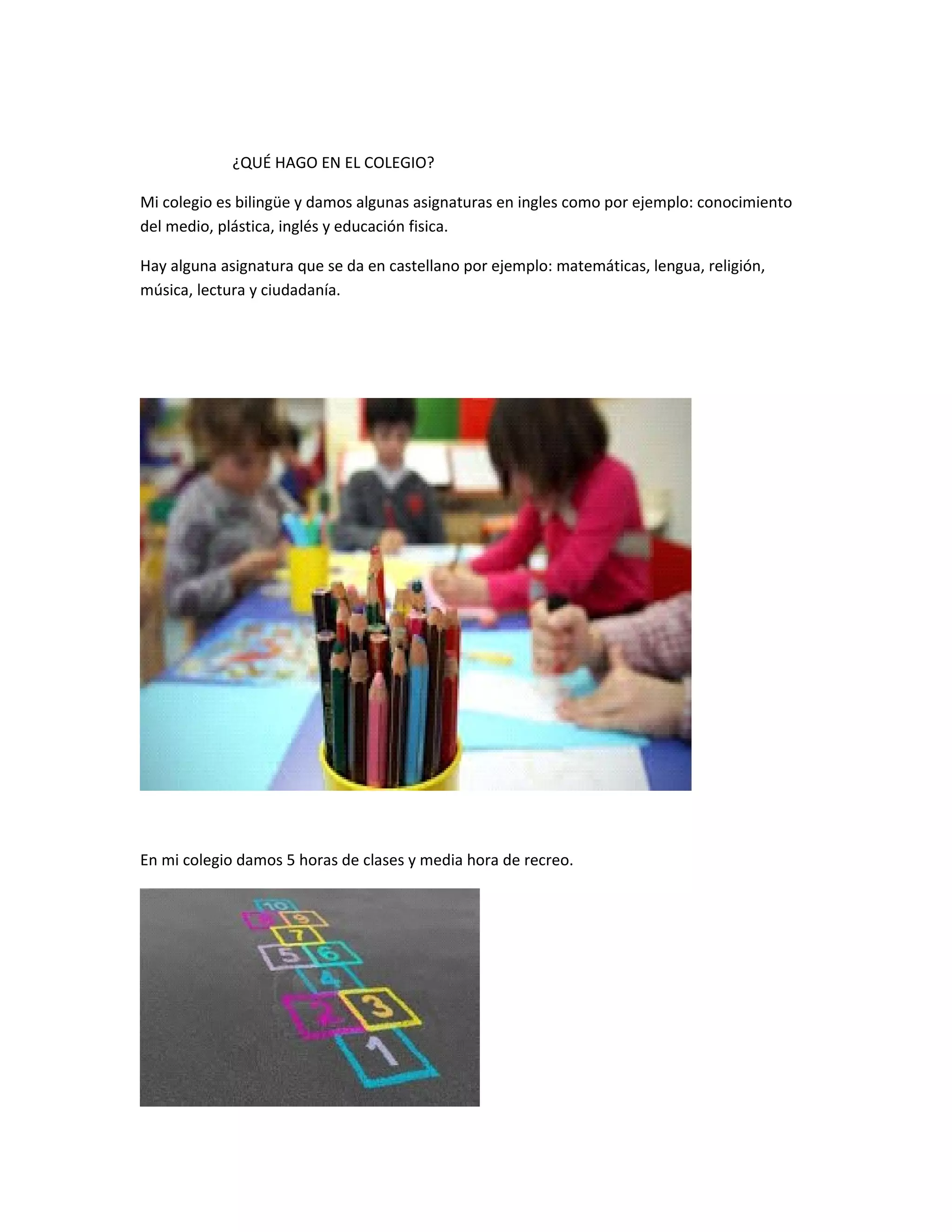 ¿QUÉ HAGO EN EL COLEGIO?
Mi colegio es bilingüe y damos algunas asignaturas en ingles como por ejemplo: conocimiento
del medio, plástica, inglés y educación fisica.
Hay alguna asignatura que se da en castellano por ejemplo: matemáticas, lengua, religión,
música, lectura y ciudadanía.
En mi colegio damos 5 horas de clases y media hora de recreo.