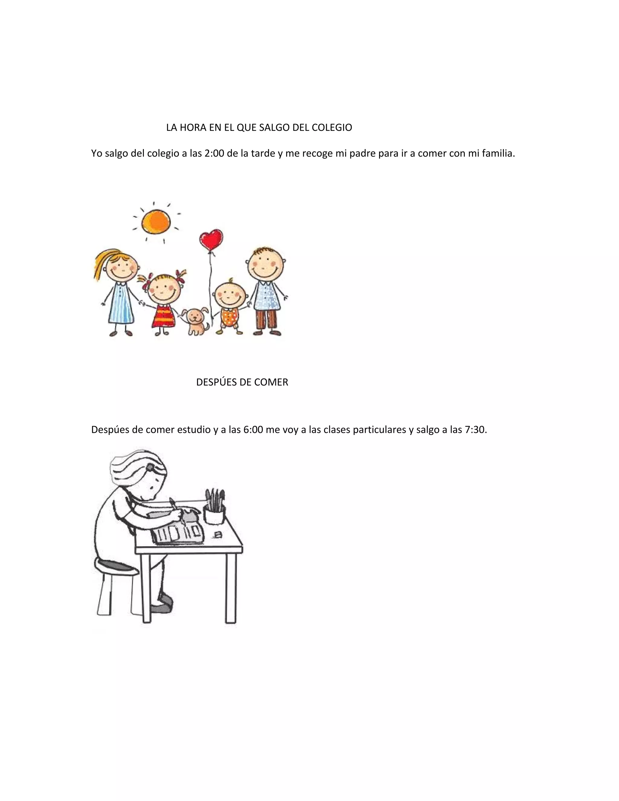 LA HORA EN EL QUE SALGO DEL COLEGIO
Yo salgo del colegio a las 2:00 de la tarde y me recoge mi padre para ir a comer con mi familia.
DESPÚES DE COMER
Despúes de comer estudio y a las 6:00 me voy a las clases particulares y salgo a las 7:30.