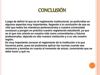 Luego de definir lo que es el reglamento institucional, se profundizo en 
algunos aspectos muy importantes, llegando a la conclusión de que es 
vital que todos los miembros pertenecientes a nuestra universidad 
conozcan y pongan en práctica nuestro reglamento estudiantil, ya que 
es el que nos orienta en nuestra vida como universitarios y futuros 
profesionales, dejando en alto nuestra institución y a su vez nuestra 
región. 
Es muy importante conocer el reglamento de la institución a la que 
hacemos parte, pues así podremos aplicar las normas cuando sea 
necesario y tenerlas en cuenta al momento de actuar, conociendo que se 
debe hacer y qué no. 
