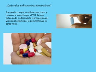 ¿Qué son los medicamentos antirretrovíricos?
Son productos que se utilizan para tratar y
prevenir la infección por el VIH. Actúan
deteniendo o alterando la reproducción del
virus en el organismo, lo que disminuye la
carga vírica.
 