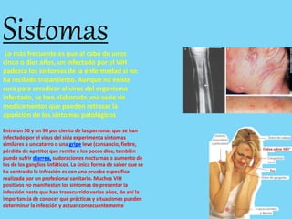 SistomasLo más frecuente es que al cabo de unos
cinco o diez años, un infectado por el VIH
padezca los síntomas de la enfermedad si no
ha recibido tratamiento. Aunque no existe
cura para erradicar al virus del organismo
infectado, se han elaborado una serie de
medicamentos que pueden retrasar la
aparición de los síntomas patológicos
Entre un 50 y un 90 por ciento de las personas que se han
infectado por el virus del sida experimenta síntomas
similares a un catarro o una gripe leve (cansancio, fiebre,
pérdida de apetito) que remite a los pocos días, también
puede sufrir diarrea, sudoraciones nocturnas o aumento de
los de los ganglios linfáticos. La única forma de saber que se
ha contraído la infección es con una prueba específica
realizada por un profesional sanitario. Muchos VIH
positivos no manifiestan los síntomas de presentar la
infección hasta que han transcurrido varios años, de ahí la
importancia de conocer qué prácticas y situaciones pueden
determinar la infección y actuar consecuentemente
 