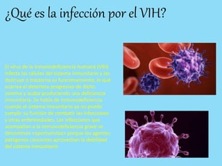 ¿Qué es la infección por el VIH?
El virus de la inmunodeficiencia humana (VIH)
infecta las células del sistema inmunitario y las
destruye o trastorna su funcionamiento, lo que
acarrea el deterioro progresivo de dicho
sistema y acaba produciendo una deficiencia
inmunitaria. Se habla de inmunodeficiencia
cuando el sistema inmunitario ya no puede
cumplir su función de combatir las infecciones
y otras enfermedades. Las infecciones que
acompañan a la inmunodeficiencia grave se
denominan «oportunistas» porque los agentes
patógenos causantes aprovechan la debilidad
del sistema inmunitario
 