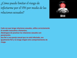 ¿Cómo puedo limitar el riesgo de
infectarme por el VIH por medio de las
relaciones sexuales?
Cada vez que tenga relaciones sexuales, utilice correctamente
el condón masculino o femenino.
Absténgase de practicar las relaciones sexuales con
penetración.
Sea fiel a una pareja sexual que no esté infectada, sea
igualmente fiel y no tenga ningún otro comportamiento de
riesgo.
 