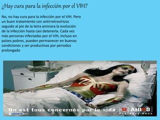 ¿Hay cura para la infección por el VIH?
No, no hay cura para la infección por el VIH. Pero
un buen tratamiento con antirretrovíricos
seguido al pie de la letra aminora la evolución
de la infección hasta casi detenerla. Cada vez
más personas infectadas por el VIH, incluso en
países pobres, pueden permanecer en buenas
condiciones y ser productivas por periodos
prolongado
 