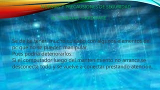NORMAS Y PRECAUSIONES DE SEGURIDAD
AL TRABAJAR HARDWARE
Se de be tener mucho cuidado con algunos elementos del
pc que no se pueden manipular
Pues podría deteriorarlos.
Si el computador luego del mantenimiento no arranca,se
desconecta todo y se vuelve a conectar prestando atención.
 