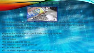 ESPUMA PARA TECLADOS.
Con la espuma Perfect Choice puede limpiar cualquier tipo de superficie plástica de
una forma muy sencilla, brindando así una mayor durabilidad y apariencia a sus
equipos de cómputo y electrónicos .
•Espuma limpiadora para superficie de plástico y teclados
•Contenido: 454 Grs.
•No es tóxico
•No daña la capa de ozono
•No reacciona con otros químicos
•No es inflamable
•No requiere de protección personal para su uso.
 