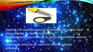 APOYA SOLDADOR:
Soporte con esponja especial de limpieza de punta. Ideal
para soldador de lápiz y tipo pistola.
Permite limpiar y humedecer la punta del soldador, además
tiene un
sistema de aislación de calor con resorte y chapa
acanalada.
 