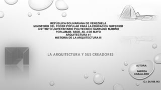 REPÚBLICA BOLIVARIANA DE VENEZUELA
MINISTERIO DEL PODER POPULAR PARA LA EDUCACIÓN SUPERIOR
INSTITUTO UNIVERSITARIO POLITECNICO SANTIAGO MARIÑO
PORLAMAR- SEDE, AV. 4 DE MAYO
ARQUITECTURA 41
HISTORIA DE LA ARQUITECTURA III
LA ARQUITECTURA Y SUS CREADORES
AUTORA:
ANDREA
CABALLERO
C.I: 24.108.143
 