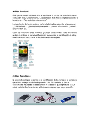 Análisis Funcional
Este tipo de análisis involucra tanto el estudio de la función del producto como la
evaluación de su funcionamiento. La descripción de la función implica responder a
la pregunta: ¿Para qué sirve este producto?
La descripción del funcionamiento del producto implica responder a la pregunta:
¿Cómo funciona?, ¿qué requiere para operar?, ¿cuál es su consumo?, ¿cuál su
rendimiento?, etc.
Como las conexiones entre estructura y función son evidentes, se ha desarrollado
un tipo de análisis, el estructural-funcional, que permite la identificación de cómo
contribuye cada componente al funcionamiento del conjunto.
Análisis Tecnológico
El análisis tecnológico se centra en la identificación de las ramas de la tecnología
que entran en juego en el diseño y construcción del producto, el tipo de
conocimiento movilizado en cada campo, y, en caso de que el producto sea un
objeto material, las herramientas y técnicas empleadas para su construcción.
 