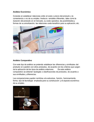 Análisis Económico
Consiste en establecer relaciones entre el costo o precio del producto y la
conveniencia o no de su empleo. Involucra variables diferentes, tales como la
duración del producto en el mercado, su costo operativo, las posibilidades y
formas de su amortización, las relaciones costo-beneficio para su aplicación, etc.
Análisis Comparativo
Con este tipo de análisis se pretende establecer las diferencias y similitudes del
producto en cuestión con otros productos, de acuerdo con los criterios que surgen
de la aplicación de los tipos de análisis anteriores. De este análisis
comparativo se obtienen tipologías o clasificaciones de productos, de acuerdo a
sus similitudes y diferencias.
Las comparaciones pueden remitirse a la estructura, función, funcionamiento,
forma, tipo de tecnología empleada para su construcción y el aspecto económico
de su empleo.
 