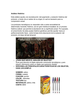 Análisis Histórico
Este análisis apunta a la reconstrucción del surgimiento y evolución histórica del
producto, a través de un rastreo de su origen, lo cual es necesario para su
comprensión actual.
Los productos tecnológicos no responden sólo a cierta racionalidad de
determinado momento histórico, son en gran medida el resultado de un proceso
histórico-cultural que permite la elucidación de su significado actual. Por supuesto,
el conocimiento de estas pautas histórico-genéticas permite apuntar hacia un
perfeccionamiento futuro, sobre la base de la descripción de la evolución del
producto a lo largo del eje temporal.
o ¿PARA QUE SIRVE EL ANÁLISIS DE OBJETOS?
Sirve para describir el objeto aplicando conociendo tecnológicos y para
adquirir información sobre un objeto que queremos diseñar
o DESCRIBA LAS PRINCIPALES CARACTERÍSTICAS DE LOS OBJETOS,
HAGA UN EJEMPLO
NOMBRE: esfero
FORMA: ovalado
FUNCION: escribir
COLOR: diferentes
TEXTURA: lisa
MATERIALES: platico, tinta
COSTO: $600
 
