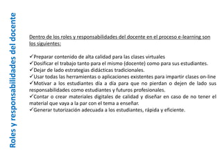 Rolesyresponsabilidadesdeldocente
Dentro de los roles y responsabilidades del docente en el proceso e-learning son
los siguientes:
Preparar contenido de alta calidad para las clases virtuales
Dosificar el trabajo tanto para el mismo (docente) como para sus estudiantes.
Dejar de lado estrategias didácticas tradicionales.
Usar todas las herramientas o aplicaciones existentes para impartir clases on-line
Motivar a los estudiantes día a día para que no pierdan o dejen de lado sus
responsabilidades como estudiantes y futuros profesionales.
Contar o crear materiales digitales de calidad y diseñar en caso de no tener el
material que vaya a la par con el tema a enseñar.
Generar tutorización adecuada a los estudiantes, rápida y eficiente.
 