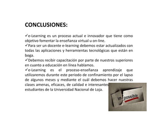 CONCLUSIONES:
e-Learning es un proceso actual e innovador que tiene como
objetivo fomentar la enseñanza virtual u on-line.
Para ser un docente e-learning debemos estar actualizados con
todas las aplicaciones y herramientas tecnológicas que están en
boga.
Debemos recibir capacitación por parte de nuestros superiores
en cuanto a educación en línea hablamos.
e-Learning es el proceso-enseñanza aprendizaje que
utilizaremos durante este periodo de confinamiento por el lapso
de algunos meses y mediante el cuál debemos hacer nuestras
clases amenas, eficaces, de calidad e interesantes para nuestros
estudiantes de la Universidad Nacional de Loja.
 