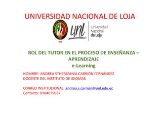 ROL DEL TUTOR EN EL PROCESO DE ENSEÑANZA –
APRENDIZAJE
e-Learning
NOMBRE: ANDREA STHEFAFANIA CARRIÓN FERNÁNDEZ
DOCENTE DEL INSTITUTO DE IDIOMAS
CORREO INSTITUCIONAL: andrea.s.carrion@unl.edu.ec
Contacto: 0984079037
UNIVERSIDAD NACIONAL DE LOJA
 