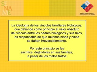 La ideología de los vínculos familiares biológicos,  que defiende como principio el valor absoluto  del vínculo entre los padres biológicos y sus hijos,  es responsable de que muchos niños y niñas  se dañen irreversiblemente.  Por este principio se les  sacrifica, dejándoles en sus familias,  a pesar de los malos tratos. 
