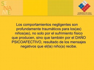 Los comportamientos negligentes son profundamente traumáticos para los(as) niños(as), no solo por el sufrimiento físico que producen, sino que también por el DAÑO PSICOAFECTIVO, resultado de los mensajes negativos que el(la) niño(a) recibe. 