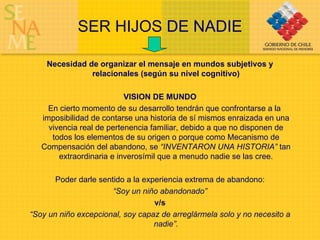 SER HIJOS DE NADIE Necesidad de organizar el mensaje en mundos subjetivos y relacionales (según su nivel cognitivo) VISION DE MUNDO En cierto momento de su desarrollo tendrán que confrontarse a la imposibilidad de contarse una historia de sí mismos enraizada en una vivencia real de pertenencia familiar, debido a que no disponen de todos los elementos de su origen o porque como Mecanismo de Compensación del abandono, se  “INVENTARON UNA HISTORIA”  tan extraordinaria e inverosímil que a menudo nadie se las cree. Poder darle sentido a la experiencia extrema de abandono: “ Soy un niño abandonado” v/s   “ Soy un niño excepcional, soy capaz de arreglármela solo y no necesito a nadie”. 