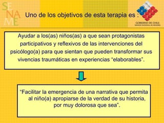 Uno de los objetivos de esta terapia es : Ayudar a los(as) niños(as) a que sean protagonistas  participativos y reflexivos de las intervenciones del  psicólogo(a) para que sientan que pueden transformar sus  vivencias traumáticas en experiencias “elaborables”.  “ Facilitar la emergencia de una narrativa que permita al niño(a) apropiarse de la verdad de su historia, por muy dolorosa que sea”. 