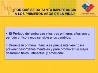 ¿POR QUÉ SE DA TANTA IMPORTANCIA  A LOS PRIMEROS AÑOS DE LA VIDA? El Período del embarazo y los tres primeros años son un período crítico y muy sensible a los cambios. Durante la primera infancia se puede intervenir para prevenir desórdenes mentales y para promover un mejor desarrollo físico, intelectual y emocional. 