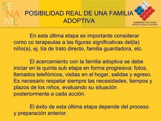 POSIBILIDAD REAL DE UNA FAMILIA ADOPTIVA En esta última etapa es importante considerar como co terapeutas a las figuras significativas del(la) niño(a), ej. tía de trato directo, familia guardadora, etc. El acercamiento con la familia adoptiva se debe iniciar en la quinta sub etapa en forma progresiva: fotos, llamados telefónicos, visitas en el hogar, salidas y egreso. Es necesario respetar siempre las necesidades, tiempos y plazos de los niños, evaluando su situación posteriormente a cada acción.  El éxito de esta última etapa depende del proceso y preparación anterior. 