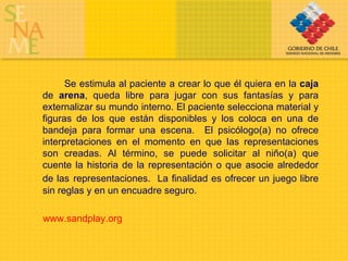 Se estimula al paciente a crear lo que él quiera en la  caja  de  arena , queda libre para jugar con sus fantasías y para externalizar su mundo interno. El paciente selecciona material y figuras de los que están disponibles y los coloca en una de bandeja para formar una escena.  El psicólogo(a) no ofrece interpretaciones en el momento en que las representaciones son creadas. Al término, se puede solicitar al niño(a) que cuente la historia de la representación o que asocie alrededor de las   representaciones.  La finalidad es ofrecer un juego libre sin reglas y en un encuadre seguro. www.sandplay.org 