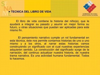 TECNICA DEL LIBRO DE VIDA El libro de vida contiene la historia del niño(a), que le ayudará a integrar su pasado y asumir en mejor forma su futuro, u otras situaciones que puedan ser aplicadas para este mismo fin. El pensamiento narrativo cumple un rol fundamental en esta técnica, éste nos permite contarnos historias de uno a uno mismo y a los otros, al narrar estas historias vamos construyendo un significado con el cual nuestras experiencias adquieren sentido. La construcción del significado surge de la narración, del continuo actualizar nuestra historia, de nuestra trama narrativa. Es una actividad humana fundamental. Todos lo hacemos.  