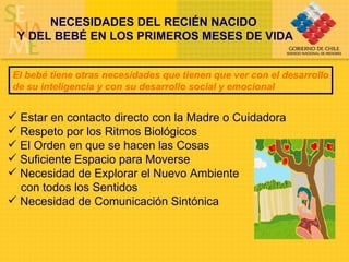 NECESIDADES DEL RECIÉN NACIDO  Y DEL BEBÉ EN LOS PRIMEROS MESES DE VIDA El bebé tiene otras necesidades que tienen que ver con el desarrollo de su inteligencia y con su desarrollo social y emocional Estar en contacto directo con la Madre o Cuidadora Respeto por los Ritmos Biológicos El Orden en que se hacen las Cosas Suficiente Espacio para Moverse Necesidad de Explorar el Nuevo Ambiente  con todos los Sentidos Necesidad de Comunicación Sintónica 