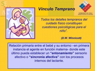 Relación primaria entre el bebé y su entorno –en primera instancia el agente en función materna- donde este último pueda establecer un  “entonamiento”  sensorio afectivo o  “sincronía afectiva”  con los procesos internos del lactante . Vínculo Temprano   Todos los detalles tempranos del cuidado físico constituyen cuestiones psicológicas para el niño”.   (D.W. Winnicott) 