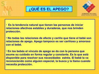 ¿QUÉ ES EL APEGO? Es la tendencia natural que tienen las personas de iniciar relaciones afectivas estables y duraderas, que nos brinden protección. No todas las relaciones de afecto y cariño que tiene el bebé son relaciones de apego. Apego tampoco es ser cariñoso y amoroso con el bebé. En los bebés el vínculo de apego se da con la persona que asume su cuidado en forma regular y constante. Es la que está disponible para resolver sus necesidades  estrés. El bebé la va reconociendo como alguien especial, la busca y la llama cuando necesita protección. 