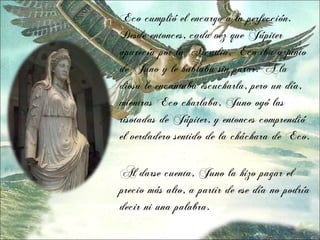 Eco cumplió el encargo a la perfección.
Desde entonces, cada vez que Júpiter
aparecía por la Arcadia, Eco iba a junto
de Juno y le hablaba sin parar. A la
diosa le encantaba escucharla, pero un día,
mientras Eco charlaba, Juno oyó las
risotadas de Júpiter, y entonces comprendió
el verdadero sentido de la cháchara de Eco.

Al darse cuenta, Juno la hizo pagar el
precio más alto, a partir de ese día no podría
decir ni una palabra.
 