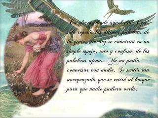 En efecto, desde aquel día Eco
solo repetía las últimas palabras de
la gente. Su voz se convirtió en un
simple espejo, roto y confuso, de las
palabras ajenas. Ya no podía
conversar con nadie. Se sentía tan
avergonzada que se retiró al bosque
para que nadie pudiera verla.
 