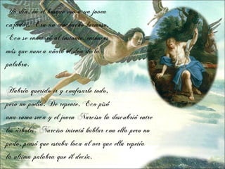 Un día, en el bosque vio a un joven
cazador. Era un muchacho hermoso.
Eco se enamoró al instante, entonces
más que nunca añoró el don de la
palabra.


Habría querido ir y confesarle todo,
pero no podía. De repente, Eco pisó
una rama seca y el joven Narciso la descubrió entre
los árboles. Narciso intentó hablar con ella pero no
pudo, pensó que estaba loca al ver que ella repetía
la ultima palabra que él decía.
 